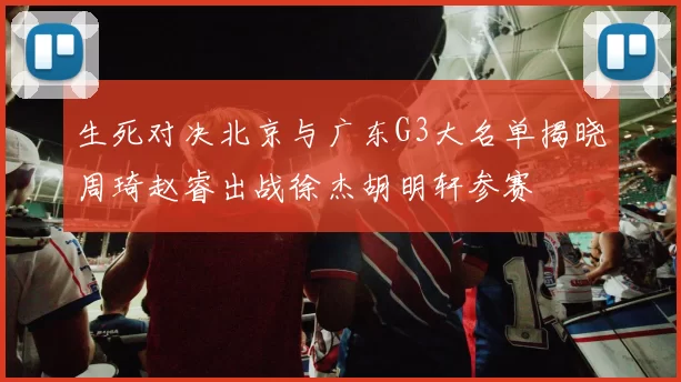 生死对决北京与广东G3大名单揭晓周琦赵睿出战徐杰胡明轩参赛
