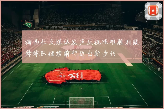 梅西社交媒体发声庆祝艰难胜利鼓舞球队继续前行迈出新步伐