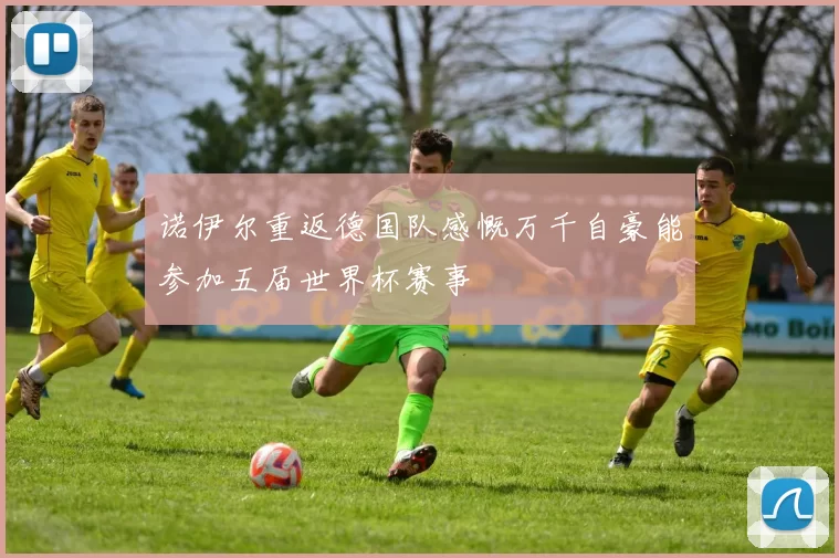 诺伊尔重返德国队感慨万千自豪能参加五届世界杯赛事