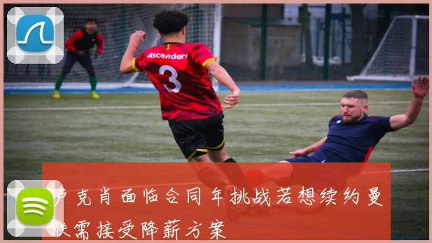 卢克肖面临合同年挑战若想续约曼联需接受降薪方案