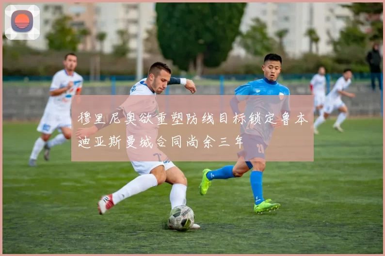 穆里尼奥欲重塑防线目标锁定鲁本迪亚斯曼城合同尚余三年