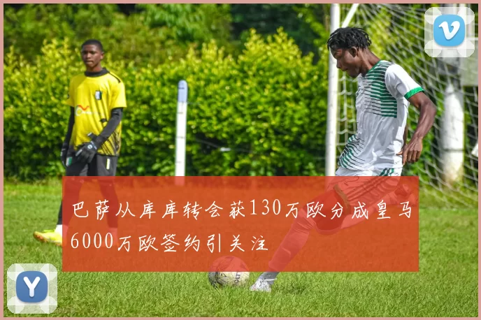巴萨从库库转会获130万欧分成皇马6000万欧签约引关注