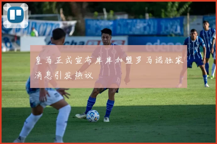 皇马正式宣布库库加盟罗马诺独家消息引发热议