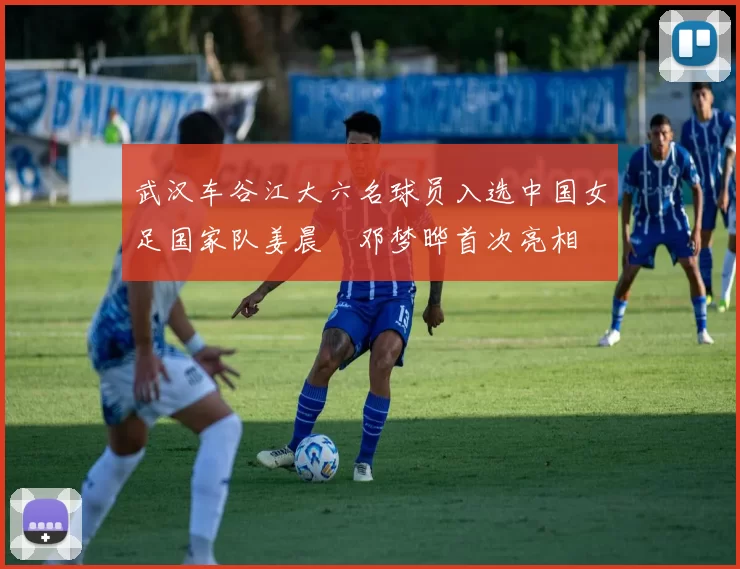 武汉车谷江大六名球员入选中国女足国家队姜晨璟邓梦晔首次亮相