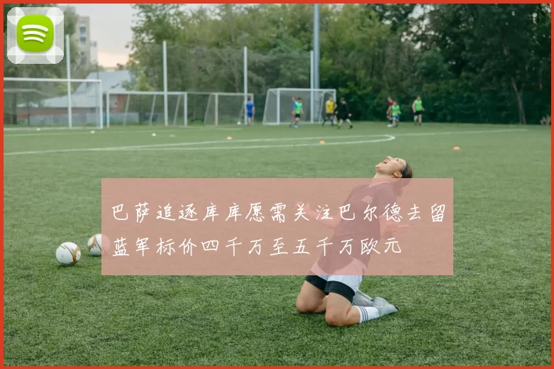 巴萨追逐库库愿需关注巴尔德去留蓝军标价四千万至五千万欧元