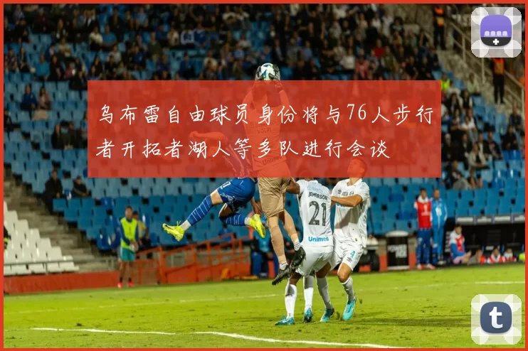 乌布雷自由球员身份将与76人步行者开拓者湖人等多队进行会谈