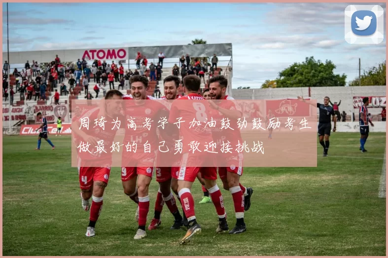 周琦为高考学子加油鼓劲鼓励考生做最好的自己勇敢迎接挑战