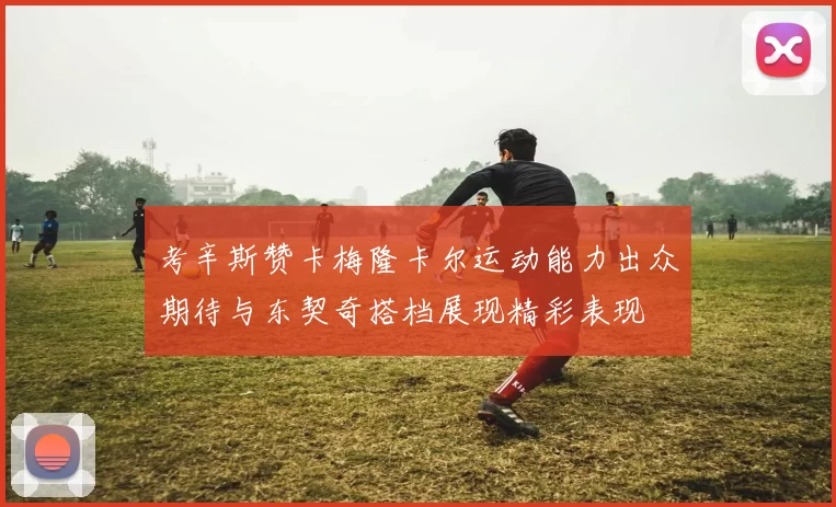考辛斯赞卡梅隆卡尔运动能力出众期待与东契奇搭档展现精彩表现