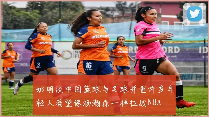 姚明谈中国篮球与足球并重许多年轻人渴望像杨瀚森一样征战NBA