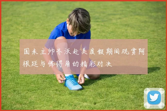 国米主帅齐沃赴美度假期间观赏阿根廷与佛得角的精彩对决