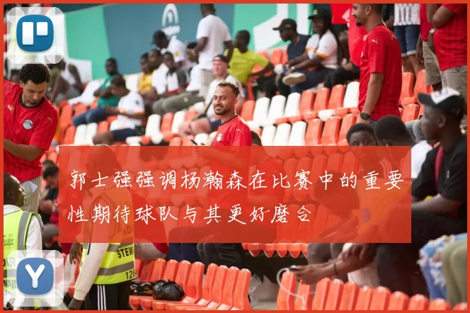 郭士强强调杨瀚森在比赛中的重要性期待球队与其更好磨合