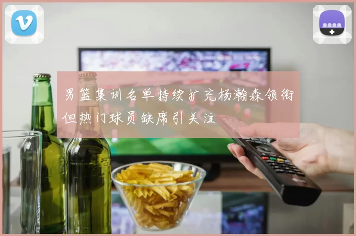 男篮集训名单持续扩充杨瀚森领衔但热门球员缺席引关注