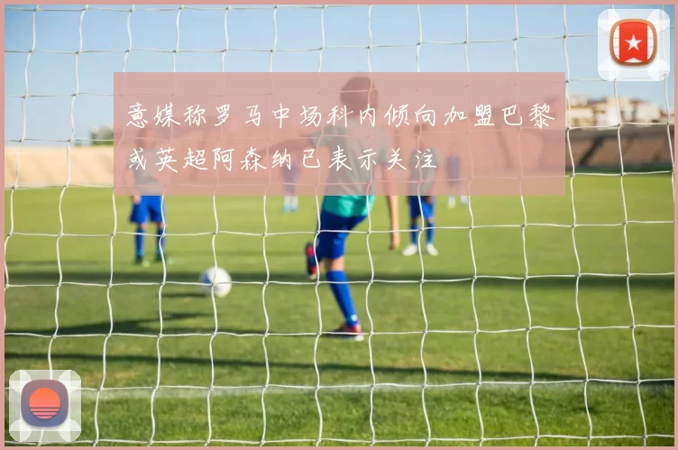 意媒称罗马中场科内倾向加盟巴黎或英超阿森纳已表示关注