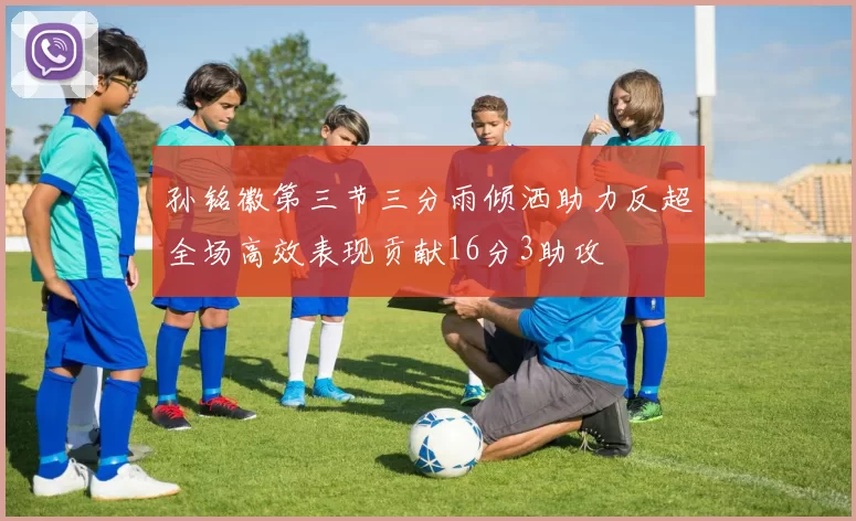 孙铭徽第三节三分雨倾洒助力反超全场高效表现贡献16分3助攻