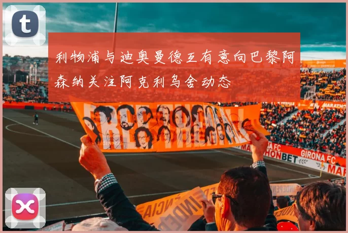 利物浦与迪奥曼德互有意向巴黎阿森纳关注阿克利乌舍动态