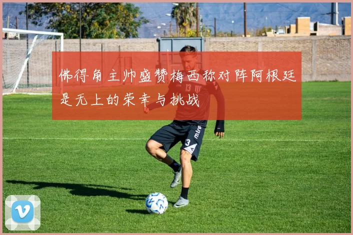 佛得角主帅盛赞梅西称对阵阿根廷是无上的荣幸与挑战