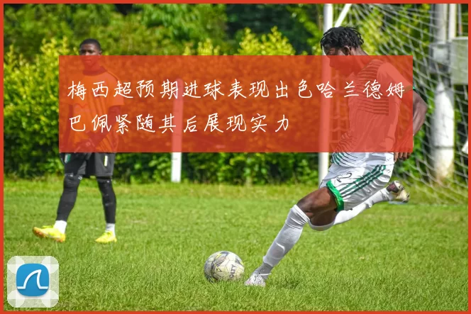 梅西超预期进球表现出色哈兰德姆巴佩紧随其后展现实力
