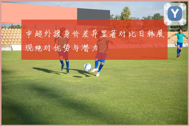 中超外援身价差异显著对比日韩展现绝对优势与潜力