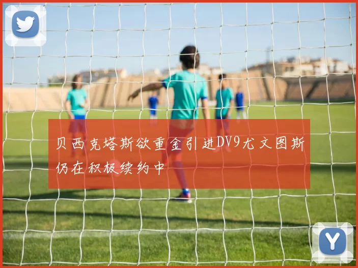 贝西克塔斯欲重金引进DV9尤文图斯仍在积极续约中