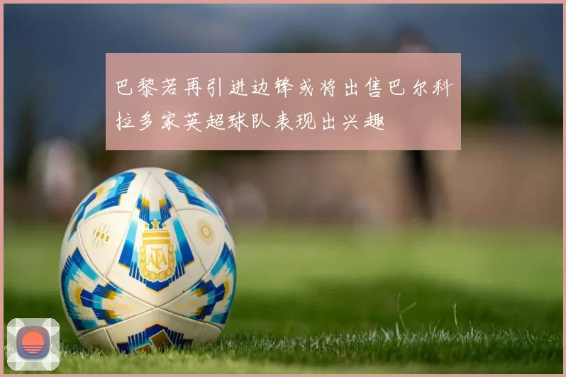 巴黎若再引进边锋或将出售巴尔科拉多家英超球队表现出兴趣