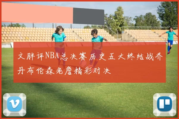 文胖评NBA总决赛历史五大终结战乔丹布伦森老詹精彩对决