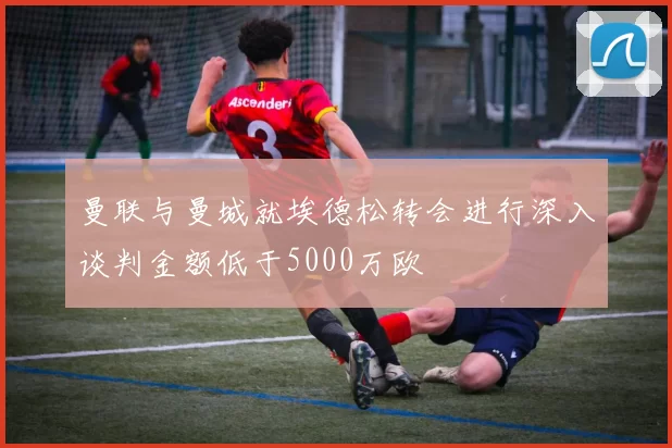 曼联与曼城就埃德松转会进行深入谈判金额低于5000万欧