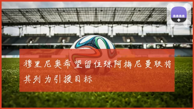 穆里尼奥希望留住琼阿梅尼曼联将其列为引援目标